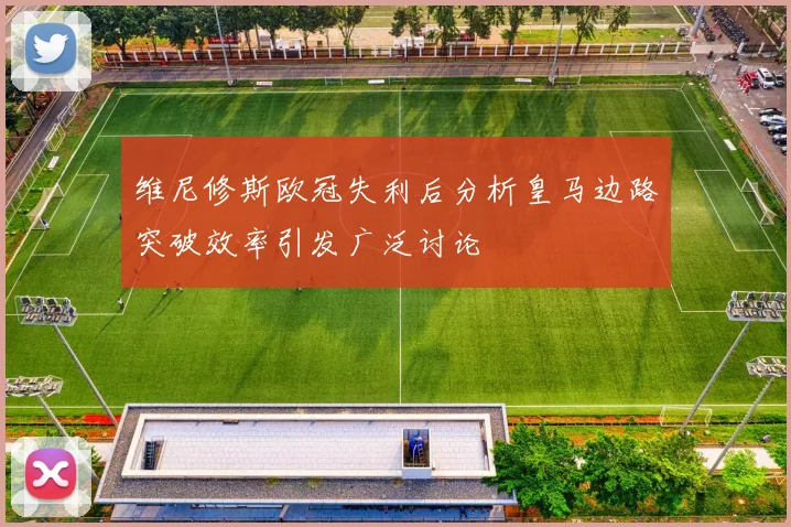 维尼修斯欧冠失利后分析皇马边路突破效率引发广泛讨论