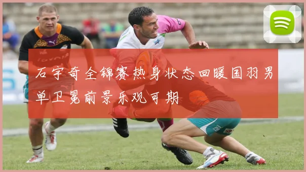 石宇奇全锦赛热身状态回暖国羽男单卫冕前景乐观可期