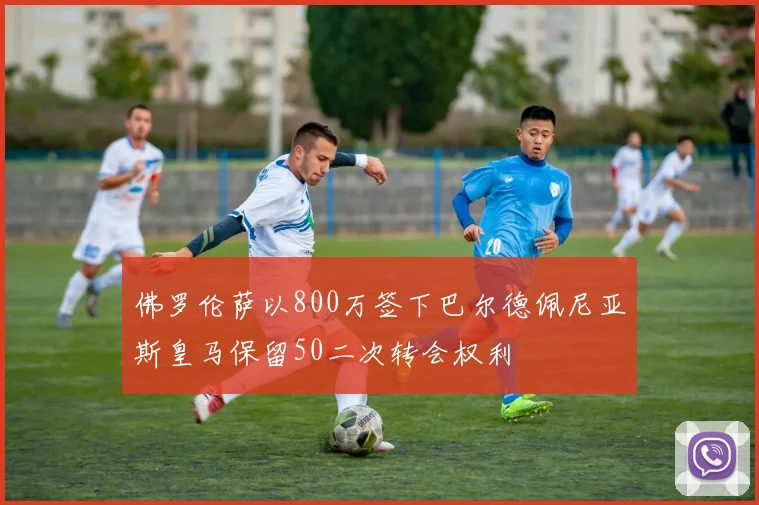 佛罗伦萨以800万签下巴尔德佩尼亚斯皇马保留50二次转会权利