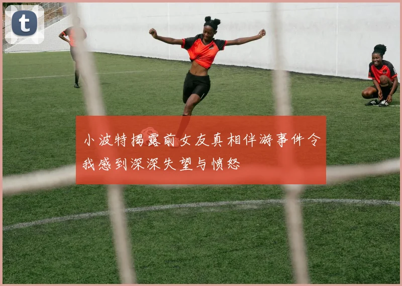 小波特揭露前女友真相伴游事件令我感到深深失望与愤怒