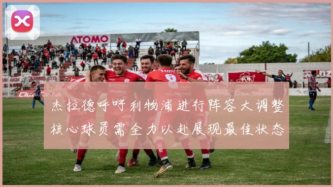 杰拉德呼吁利物浦进行阵容大调整核心球员需全力以赴展现最佳状态