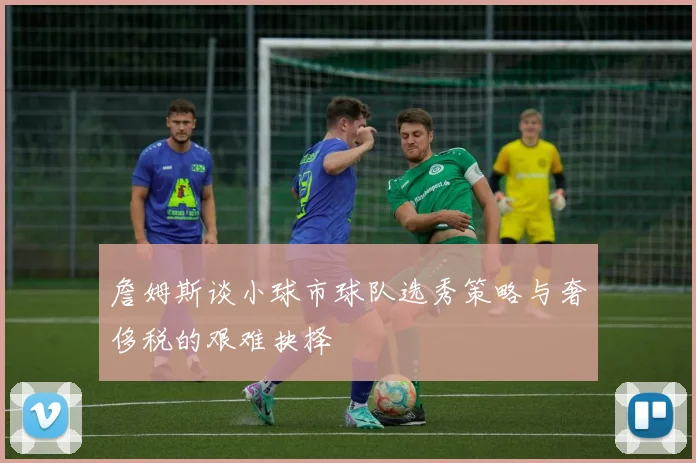 詹姆斯谈小球市球队选秀策略与奢侈税的艰难抉择
