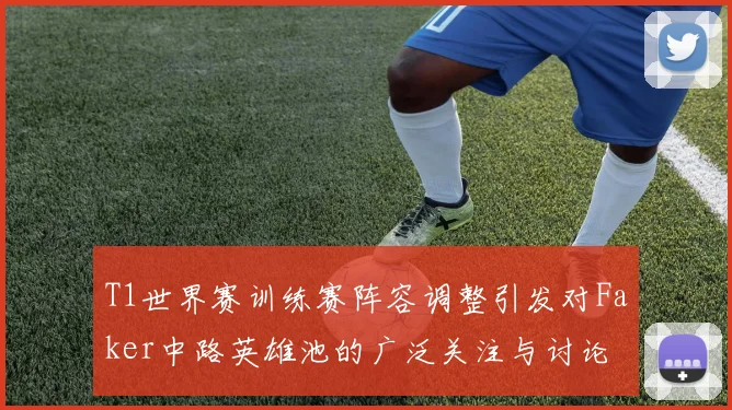 T1世界赛训练赛阵容调整引发对Faker中路英雄池的广泛关注与讨论
