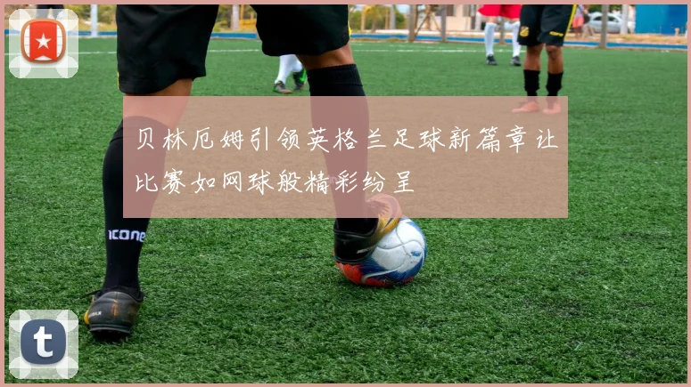 贝林厄姆引领英格兰足球新篇章让比赛如网球般精彩纷呈