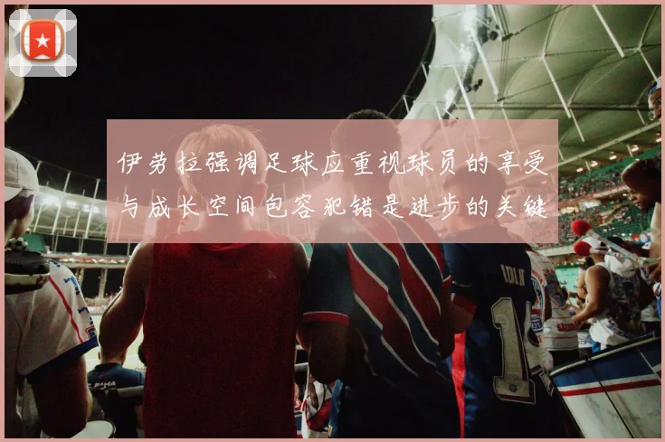 伊劳拉强调足球应重视球员的享受与成长空间包容犯错是进步的关键