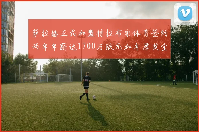 萨拉赫正式加盟特拉布宗体育签约两年年薪达1700万欧元加丰厚奖金