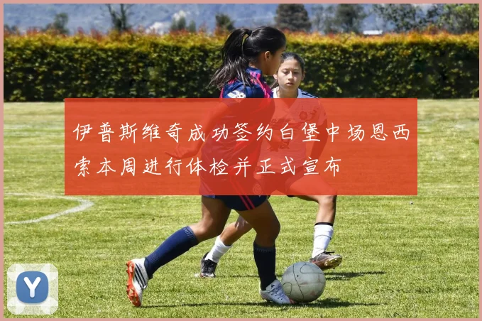 伊普斯维奇成功签约白堡中场恩西索本周进行体检并正式宣布