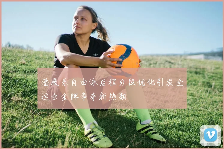 潘展乐自由泳后程分段优化引发全运会金牌争夺新热潮
