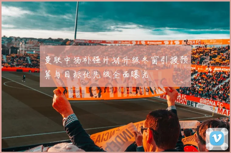 曼联中场补强计划升级冬窗引援预算与目标优先级全面曝光