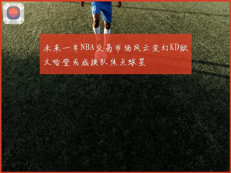 未来一年NBA交易市场风云变幻KD欧文哈登或成换队焦点球星