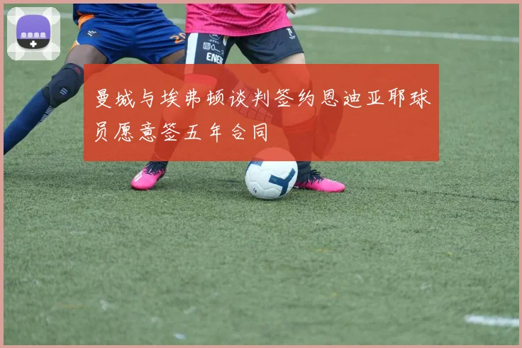 曼城与埃弗顿谈判签约恩迪亚耶球员愿意签五年合同