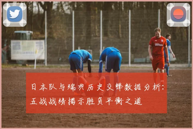 日本队与瑞典历史交锋数据分析：五战战绩揭示胜负平衡之道