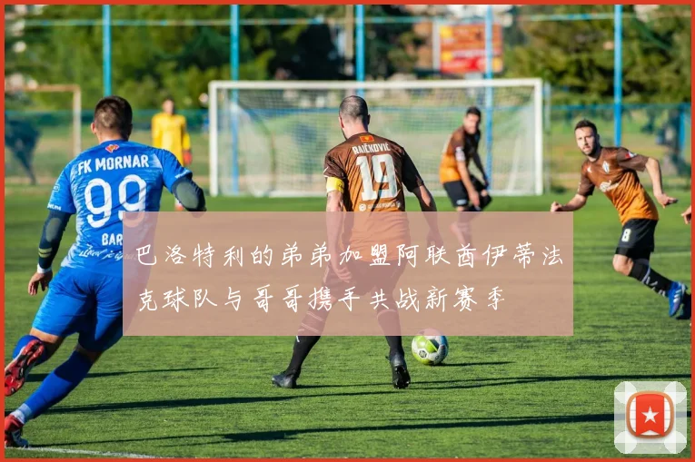 巴洛特利的弟弟加盟阿联酋伊蒂法克球队与哥哥携手共战新赛季