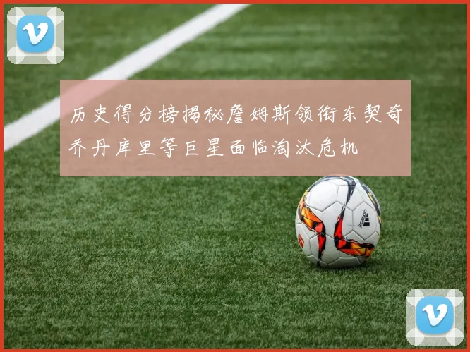 历史得分榜揭秘詹姆斯领衔东契奇乔丹库里等巨星面临淘汰危机