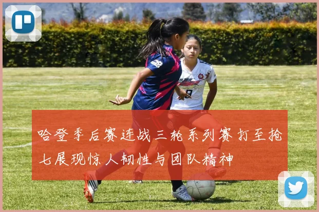 哈登季后赛连战三轮系列赛打至抢七展现惊人韧性与团队精神
