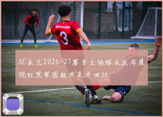 AC米兰2026-27赛季主场球衣发布展现红黑军团经典美学回归