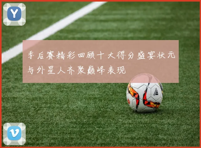 季后赛精彩回顾十大得分盛宴状元与外星人齐聚巅峰表现
