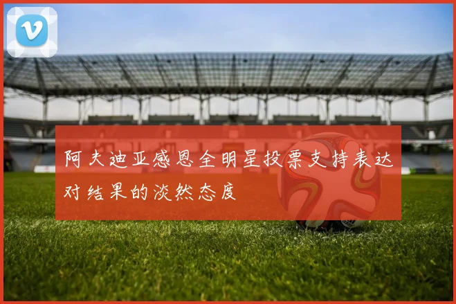 阿夫迪亚感恩全明星投票支持表达对结果的淡然态度