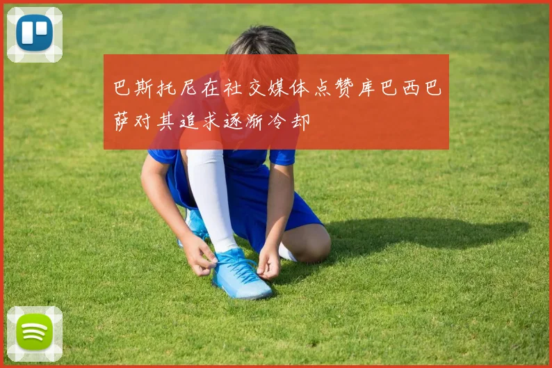 巴斯托尼在社交媒体点赞库巴西巴萨对其追求逐渐冷却