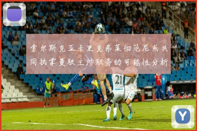 索尔斯克亚卡里克弗莱彻范尼或共同执掌曼联主帅职务的可能性分析