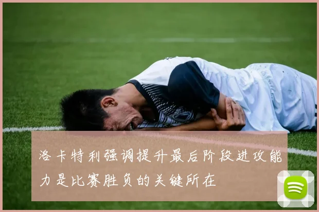 洛卡特利强调提升最后阶段进攻能力是比赛胜负的关键所在