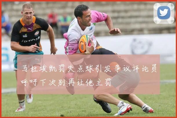 马杜埃凯罚失点球引发争议评论员呼吁下次别再让他主罚