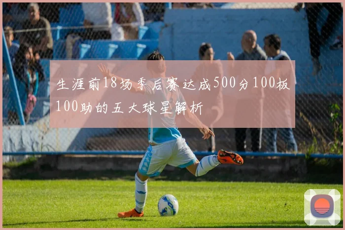 生涯前18场季后赛达成500分100板100助的五大球星解析
