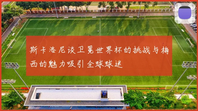 斯卡洛尼谈卫冕世界杯的挑战与梅西的魅力吸引全球球迷